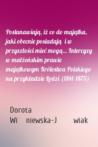 Postanawiają, iż co do majątku, jaki obecnie posiadają  i w przyszłości mieć mogą... Intercyzy w małżeńskim prawie majątkowym Królestwa Polskiego na przykładzie Łodzi (1841-1875)