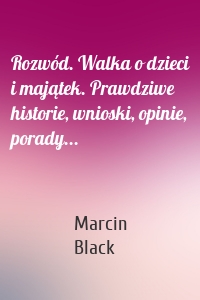 Rozwód. Walka o dzieci i majątek. Prawdziwe historie, wnioski, opinie, porady...
