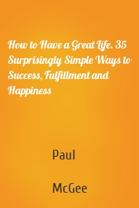 How to Have a Great Life. 35 Surprisingly Simple Ways to Success, Fulfillment and Happiness