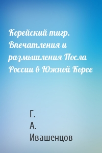 Корейский тигр. Впечатления и размышления Посла России в Южной Корее