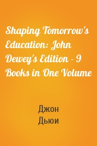 Shaping Tomorrow's Education: John Dewey's Edition - 9 Books in One Volume