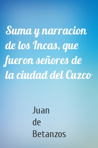 Suma y narracion de los Incas, que fueron señores de la ciudad del Cuzco