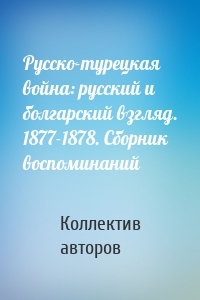 Русско-турецкая война: русский и болгарский взгляд. 1877-1878. Сборник воспоминаний