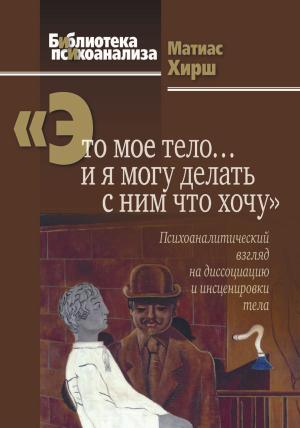 Обложка книги ««Это мое тело… и я могу делать с ним что хочу». Психоаналитический взгляд на диссоциацию и инсценировки тела» — Матиас Хирш