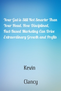 Your Gut is Still Not Smarter Than Your Head. How Disciplined, Fact-Based Marketing Can Drive Extraordinary Growth and Profits