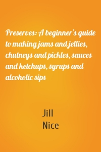 Preserves: A beginner’s guide to making jams and jellies, chutneys and pickles, sauces and ketchups, syrups and alcoholic sips