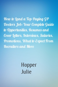 How to Land a Top-Paying GP Doctors Job: Your Complete Guide to Opportunities, Resumes and Cover Letters, Interviews, Salaries, Promotions, What to Expect From Recruiters and More