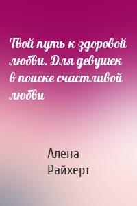 Твой путь к здоровой любви. Для девушек в поиске счастливой любви
