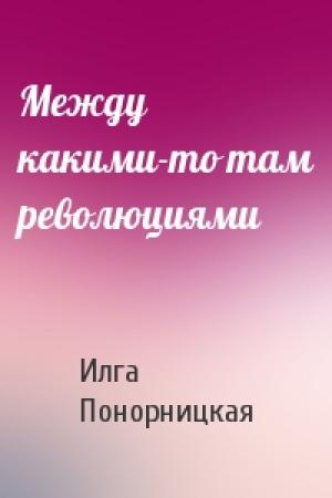 Обложка книги «Между какими-то там революциями» — Илга Понорницкая