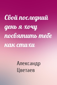 Свой последний день я хочу посвятить тебе как стихи