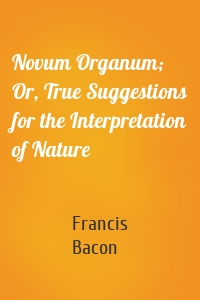 Novum Organum; Or, True Suggestions for the Interpretation of Nature