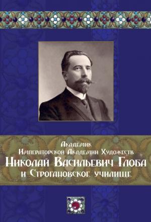 Обложка книги «Академик Императорской Академии Художеств Николай Васильевич Глоба и Строгановское училище» — Татьяна Астраханцева