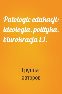 Patologie edukacji: ideologia, polityka, biurokracja t.1.