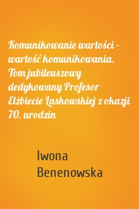 Komunikowanie wartości – wartość komunikowania. Tom jubileuszowy dedykowany Profesor Elżbiecie Laskowskiej z okazji 70. urodzin