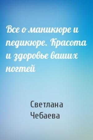 Обложка книги «Все о маникюре и педикюре. Красота и здоровье ваших ногтей» — Светлана Чебаева