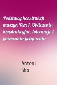 Podstawy konstrukcji maszyn Tom 1. Obliczenia konstrukcyjne, tolerancje i pasowania połączenia