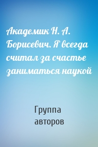 Академик Н. А. Борисевич. Я всегда считал за счастье заниматься наукой