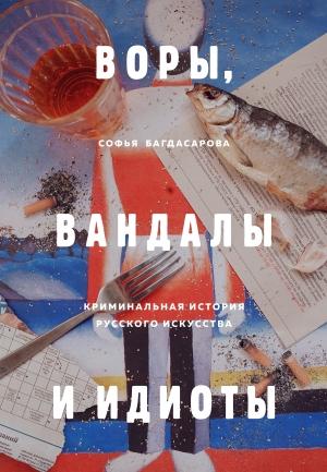 Обложка книги «Воры, вандалы и идиоты. Криминальная история русского искусства» — Софья Багдасарова