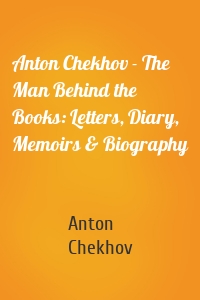 Anton Chekhov - The Man Behind the Books: Letters, Diary, Memoirs & Biography