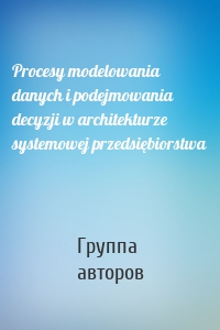 Procesy modelowania danych i podejmowania decyzji w architekturze systemowej przedsiębiorstwa