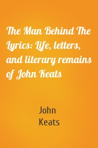The Man Behind The Lyrics: Life, letters, and literary remains of John Keats