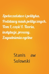 Społeczeństwo i polityka. Podstawy nauk politycznych. Tom I, część I. Teoria, instytucje, procesy. Zagadnienia ogólne