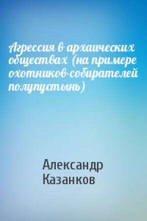 Обложка книги «Агрессия в архаических обществах (на примере охотников-собирателей полупустынь)» — Александр Казанков