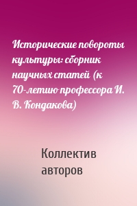 Исторические повороты культуры: сборник научных статей (к 70-летию профессора И. В. Кондакова)