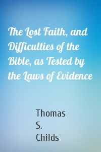 The Lost Faith, and Difficulties of the Bible, as Tested by the Laws of Evidence