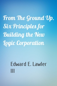 From The Ground Up. Six Principles for Building the New Logic Corporation