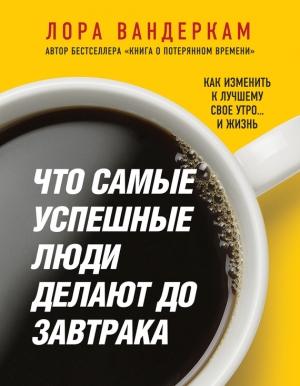 Обложка книги «Что самые успешные люди делают до завтрака. Как изменить к лучшему свое утро… и жизнь» — Лора Вандеркам