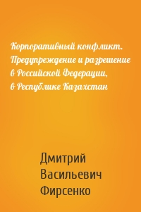 Корпоративный конфликт. Предупреждение и разрешение в Российской Федерации, в Республике Казахстан