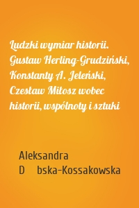 Ludzki wymiar historii. Gustaw Herling-Grudziński, Konstanty A. Jeleński, Czesław Miłosz wobec historii, wspólnoty i sztuki