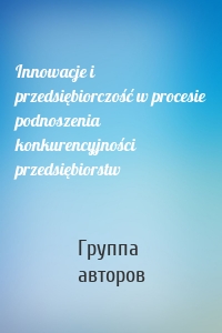 Innowacje i przedsiębiorczość w procesie podnoszenia konkurencyjności przedsiębiorstw