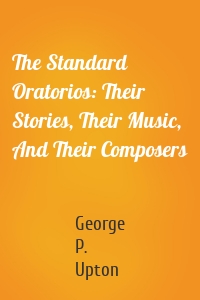 The Standard Oratorios: Their Stories, Their Music, And Their Composers
