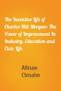 The Inventive Life of Charles Hill Morgan: The Power of Improvement In Industry, Education and Civic Life