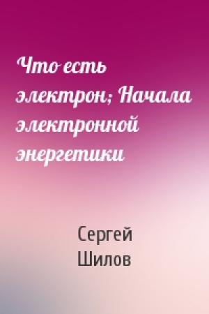Обложка книги «Что есть электрон; Начала электронной энергетики» — Сергей Шилов
