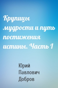 Крупицы мудрости и путь постижения истины. Часть I