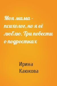 Моя мама – психолог, но я её люблю. Три повести о подростках