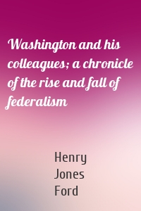 Washington and his colleagues; a chronicle of the rise and fall of federalism