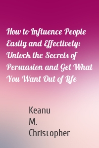 How to Influence People Easily and Effectively: Unlock the Secrets of Persuasion and Get What You Want Out of Life