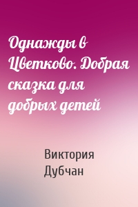 Однажды в Цветково. Добрая сказка для добрых детей