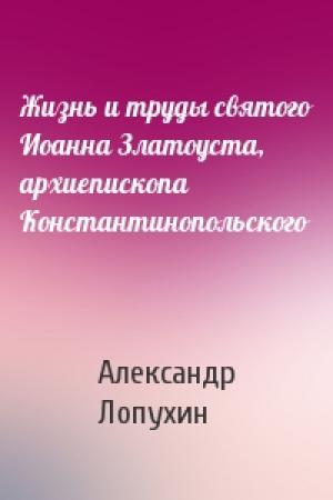 Обложка книги «Жизнь и труды святого Иоанна Златоуста, архиепископа Константинопольского» — Александр Лопухин