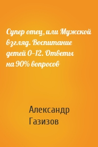 Супер отец, или Мужской взгляд. Воспитание детей 0—12. Ответы на 90% вопросов