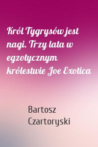 Król Tygrysów jest nagi. Trzy lata w egzotycznym królestwie Joe Exotica