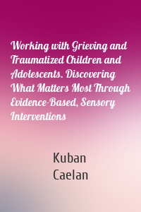 Working with Grieving and Traumatized Children and Adolescents. Discovering What Matters Most Through Evidence-Based, Sensory Interventions