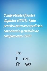 Comprobantes fiscales digitales (CFDI). Guía práctica para su expedición, cancelación y emisión de complementos 2019