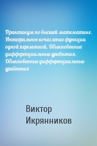 Практикум по высшей математике. Интегральное исчисление функции одной переменной. Обыкновенные дифференциальные уравнения. Обыкновенные дифференциальные уравнения