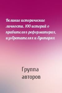 Великие исторические личности. 100 историй о правителях-реформаторах, изобретателях и бунтарях