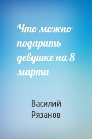 Обложка книги «Что можно подарить девушке на 8 марта» — Василий Рязанов